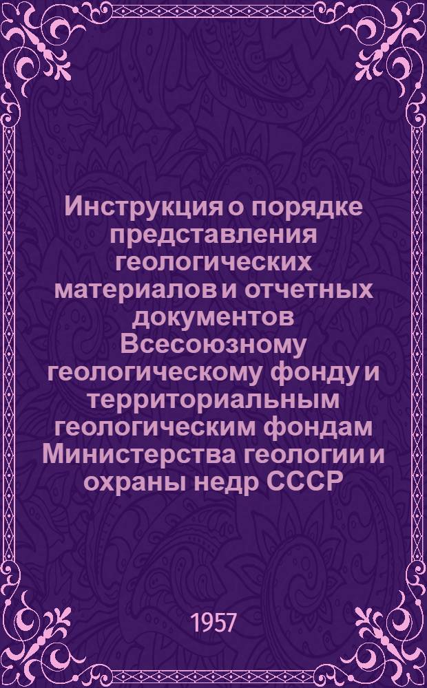 Инструкция о порядке представления геологических материалов и отчетных документов Всесоюзному геологическому фонду и территориальным геологическим фондам Министерства геологии и охраны недр СССР; Положение о Всесоюзном геологическом фонде (ВГФ) Министерства геологии и охраны недр СССР: Утв. 27/VII 1957 г. / М-во геологии и охраны недр СССР