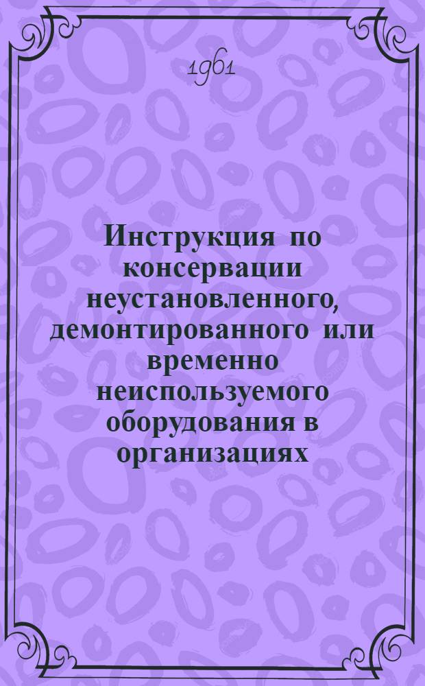 Инструкция по консервации неустановленного, демонтированного или временно неиспользуемого оборудования в организациях, на предприятиях и учреждениях системы Министерства геологии и охраны недр СССР : Утв. 17/IX 1960 г