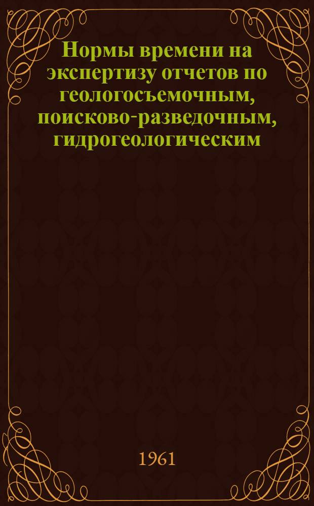 Нормы времени на экспертизу отчетов по геологосъемочным, поисково-разведочным, гидрогеологическим, инженерно-геологическим и картосоставительским работам (временные) : Утв. 11/III 1961 г