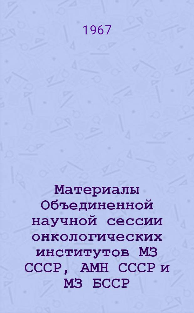 Материалы Объединенной научной сессии онкологических институтов МЗ СССР, АМН СССР и МЗ БССР. 27-29 марта 1967 г.