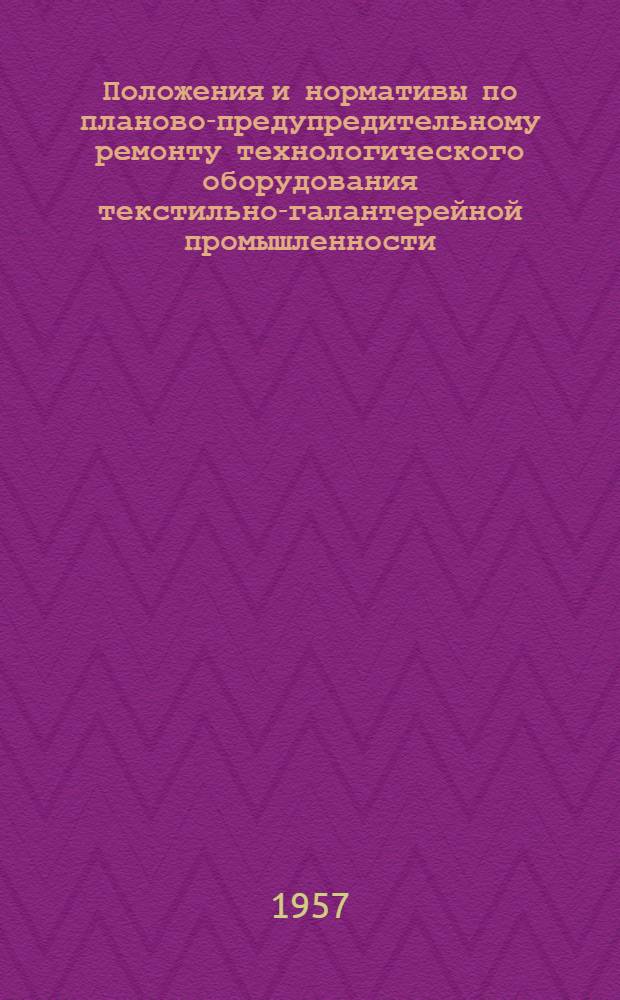 Положения и нормативы по планово-предупредительному ремонту технологического оборудования текстильно-галантерейной промышленности : Утв. М-вом легкой пром-сти СССР 23/V 1957 г