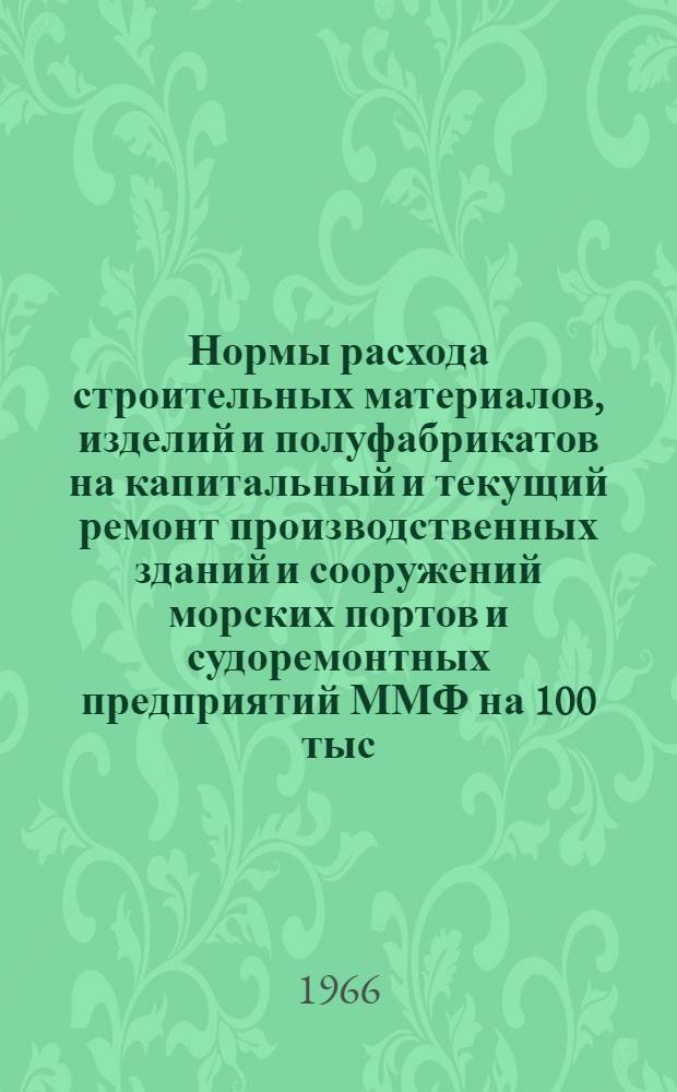 Нормы расхода строительных материалов, изделий и полуфабрикатов на капитальный и текущий ремонт производственных зданий и сооружений морских портов и судоремонтных предприятий ММФ на 100 тыс. рублей сметной стоимости строительно-монтажных работ : Утв. М-вом мор. флота 8/VIII 1966 г