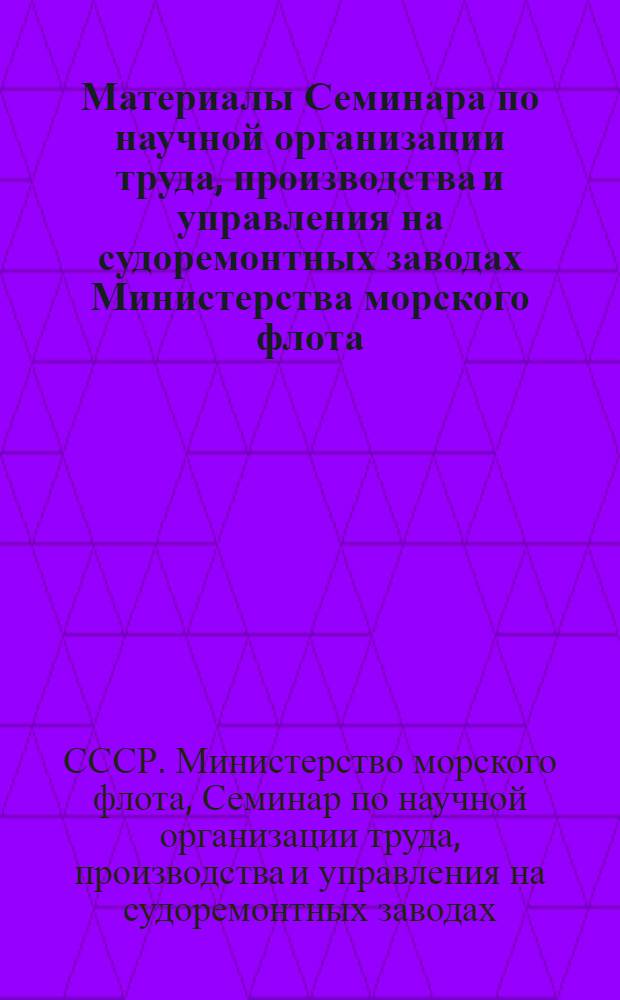 Материалы Семинара по научной организации труда, производства и управления на судоремонтных заводах Министерства морского флота. [17-22 апреля 1967 г.]