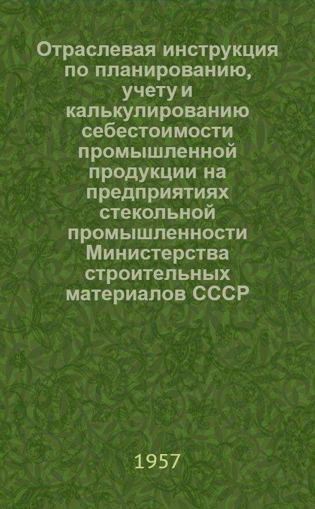 Отраслевая инструкция по планированию, учету и калькулированию себестоимости промышленной продукции на предприятиях стекольной промышленности Министерства строительных материалов СССР : Утв. 27/VI 1956 г.
