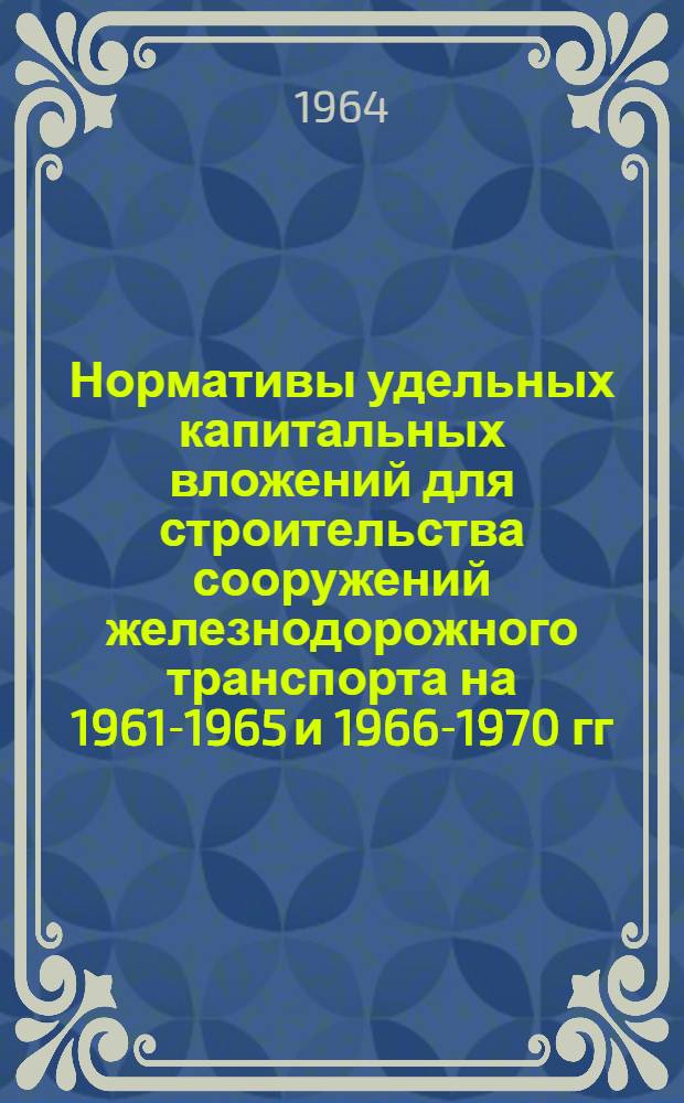 Нормативы удельных капитальных вложений для строительства сооружений железнодорожного транспорта на 1961-1965 и 1966-1970 гг. : Утв. 23/VII 1963 г