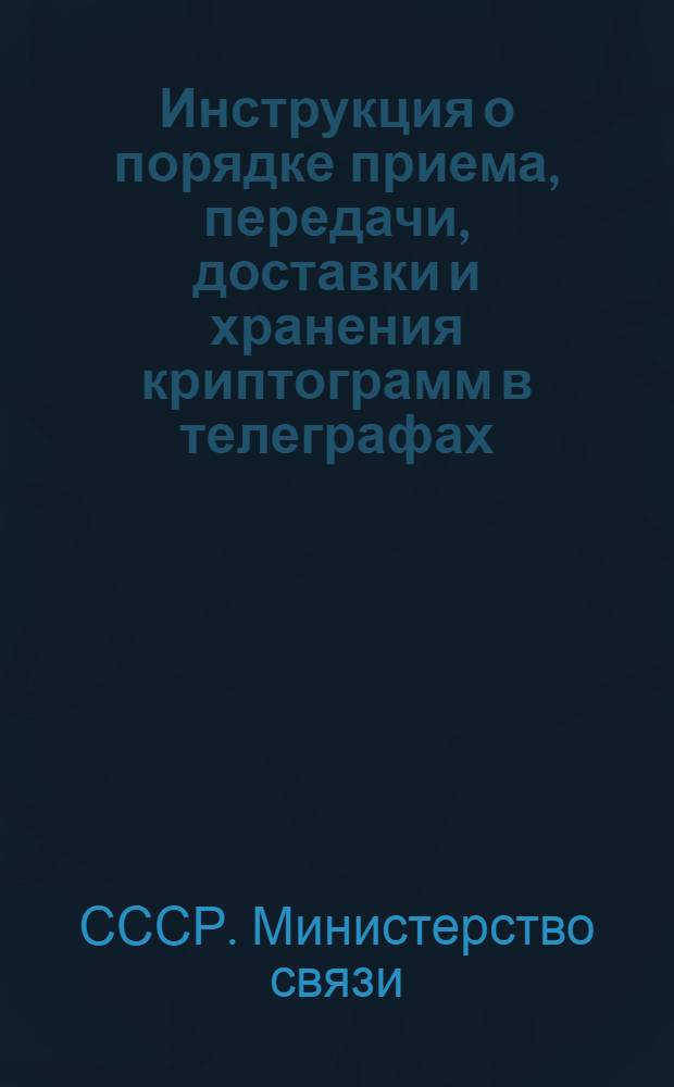 Инструкция о порядке приема, передачи, доставки и хранения криптограмм в телеграфах (предприятиях) Министерства связи Союза ССР : Прил. к Телеграфным правилам, ч. I. "Общая эксплуатация" (ст. ст. 16, 22, 60, 125, 261, 265, 271, 272, 310, 514, 576) : Утв. 2/XII 1961 г.