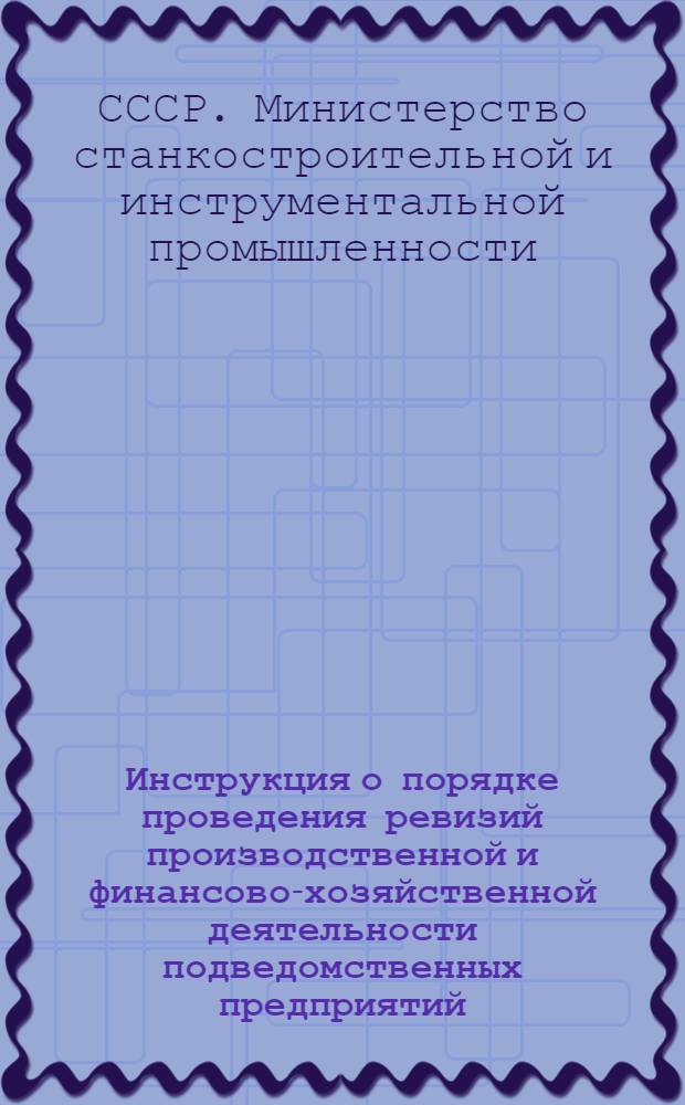 Инструкция о порядке проведения ревизий производственной и финансово-хозяйственной деятельности подведомственных предприятий, организаций и учреждений Министерства станкостроительной и инструментальной промышленности СССР : Утв. 12/VII 1967 г