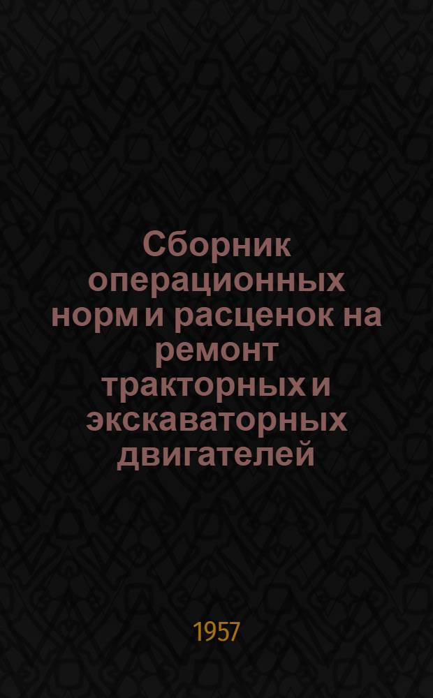 Сборник операционных норм и расценок на ремонт тракторных и экскаваторных двигателей : (Врем.) : Утв. 21/XI 1956 г.