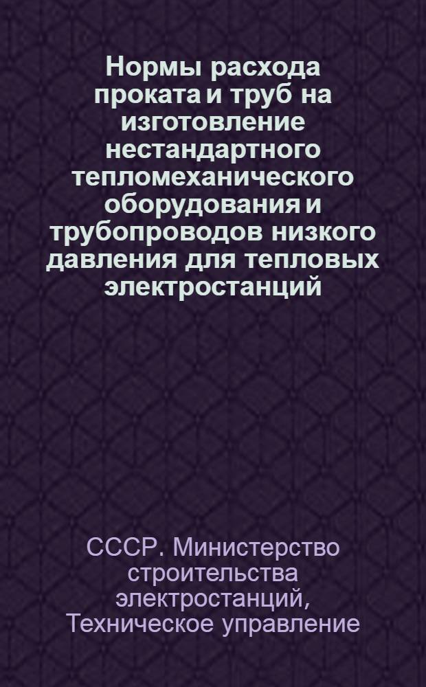 Нормы расхода проката и труб на изготовление нестандартного тепломеханического оборудования и трубопроводов низкого давления для тепловых электростанций : Утв. Техн. упр. 31/VII 1961 г