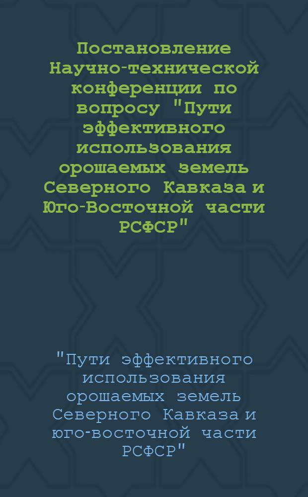 Постановление Научно-технической конференции по вопросу "Пути эффективного использования орошаемых земель Северного Кавказа и Юго-Восточной части РСФСР" : С 21 по 25 августа 1962 г