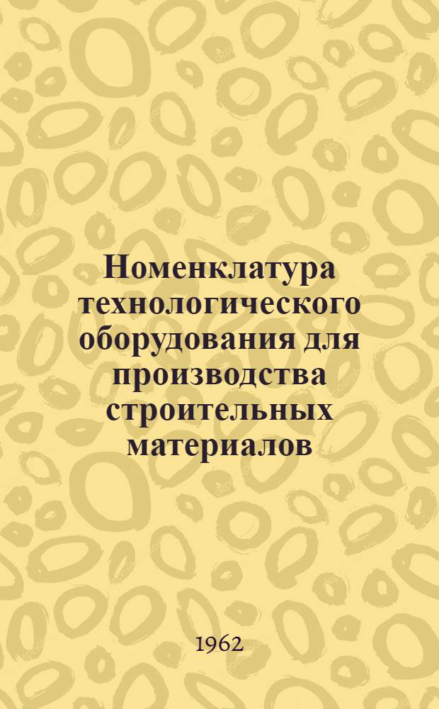Номенклатура технологического оборудования для производства строительных материалов, изготавливаемого в 1962 году : Справочные материалы