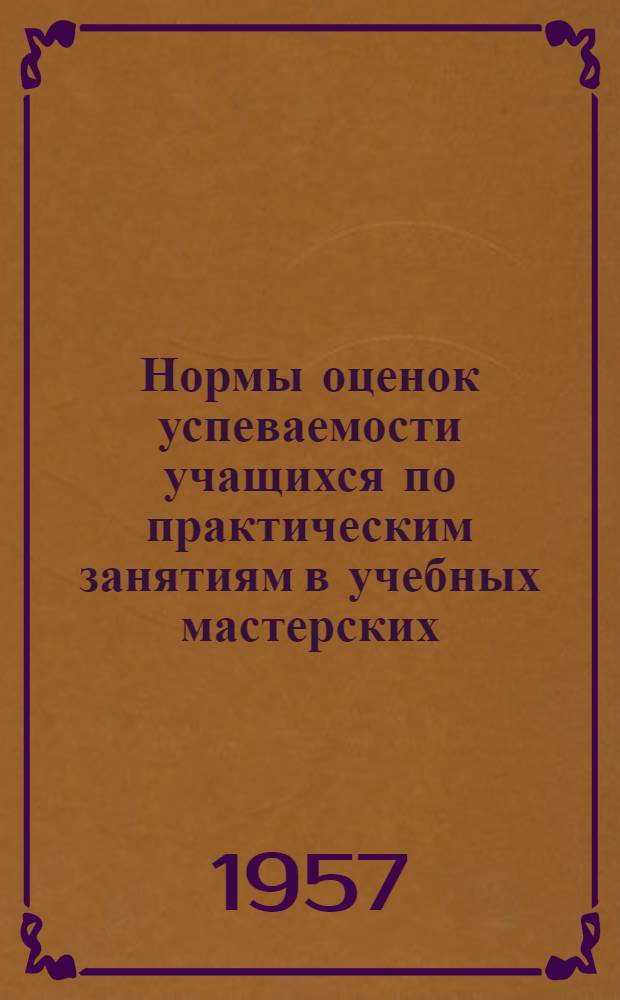 Нормы оценок успеваемости учащихся по практическим занятиям в учебных мастерских, на учебно-опытных участках и практикумам по машиноведению и основам сельского хозяйства : Утв. 21/VI 1957 г.