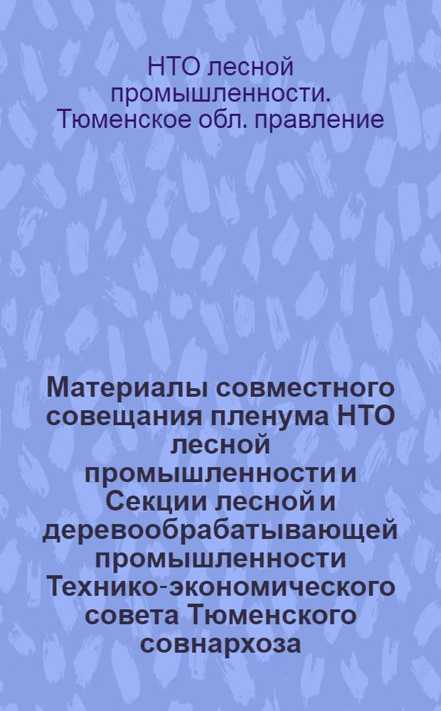 Материалы совместного совещания пленума НТО лесной промышленности и Секции лесной и деревообрабатывающей промышленности Технико-экономического совета Тюменского совнархоза