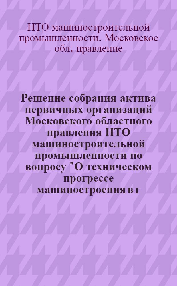 Решение собрания актива первичных организаций Московского областного правления НТО машиностроительной промышленности по вопросу "О техническом прогрессе машиностроения в г. Москве и Московской области в соответствии с решениями XXI съезда КПСС и задачи первичных организаций НТО Машпром". 26 марта 1959 г.