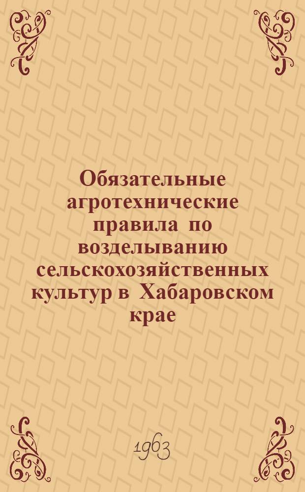 Обязательные агротехнические правила по возделыванию сельскохозяйственных культур в Хабаровском крае : Утв. Исполн. ком. Хабар. краев. Совета депутатов трудящихся 7/III 1963 г.