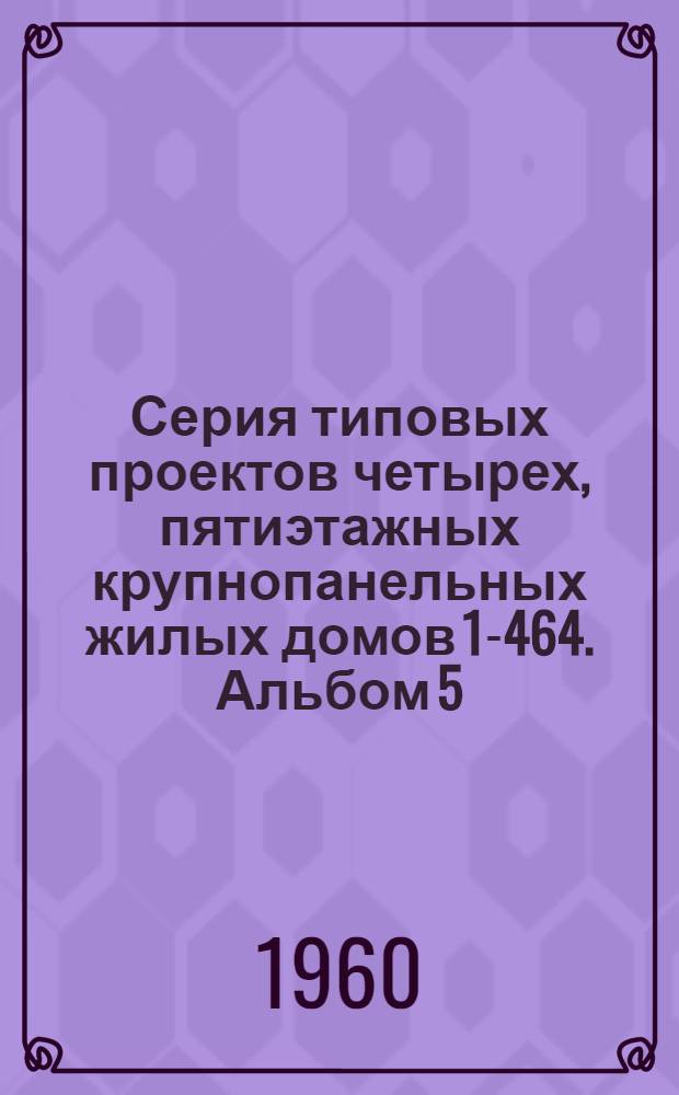 Серия типовых проектов четырех, пятиэтажных крупнопанельных жилых домов 1-464. Альбом 5 : Изделия заводского изготовления