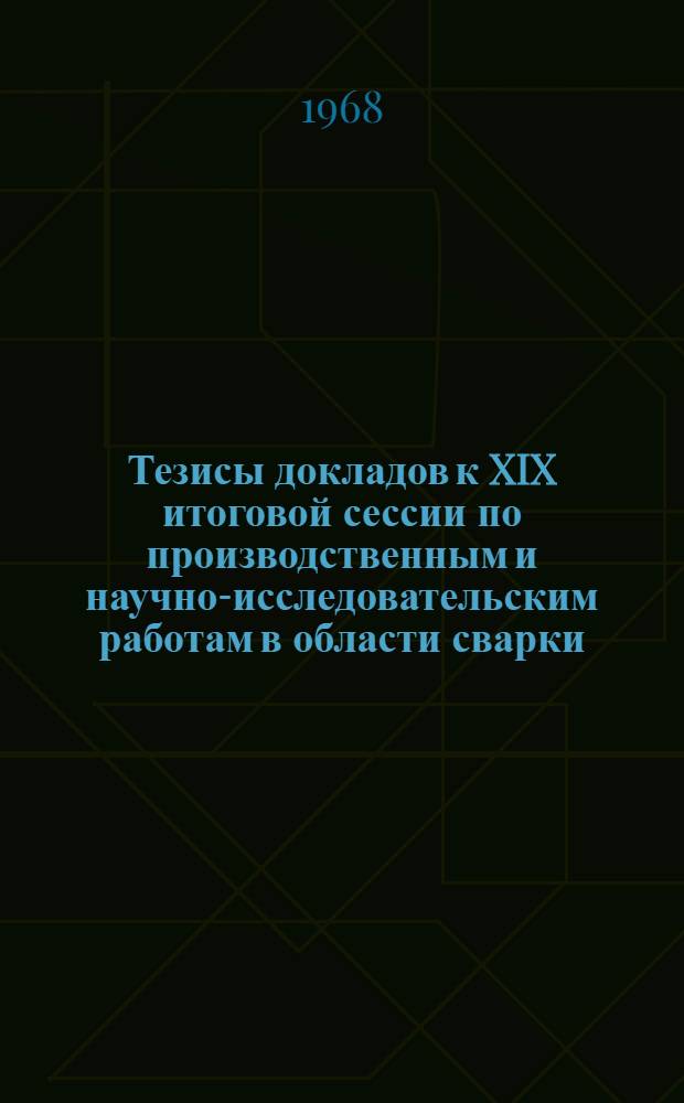 Тезисы докладов к XIX итоговой сессии по производственным и научно-исследовательским работам в области сварки, выполненным в 1967 году. 3-5 апреля 1968 г : [Т.] 1-. [Т.] 1