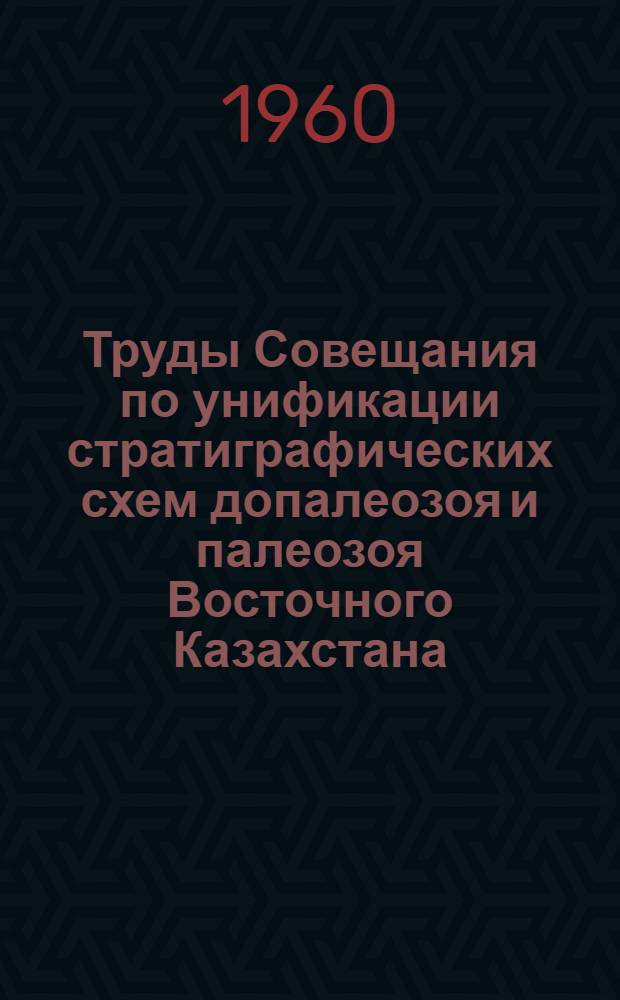 Труды Совещания по унификации стратиграфических схем допалеозоя и палеозоя Восточного Казахстана. (г. Алма-Ата, 12-17 мая 1958 г.) : В 2 т