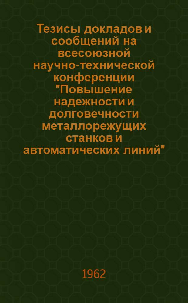 Тезисы докладов и сообщений на всесоюзной научно-технической конференции "Повышение надежности и долговечности металлорежущих станков и автоматических линий". Москва, 19-21 июля 1962 г. : В 2 сб. : Сб. 1-