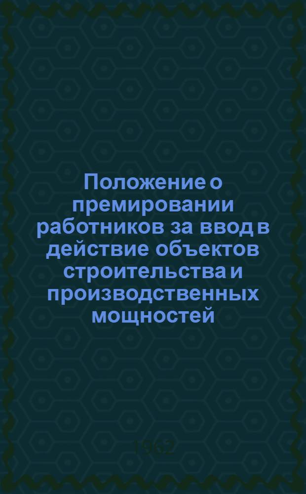 Положение о премировании работников за ввод в действие объектов строительства и производственных мощностей : Утв. Гос. ком. Совета Министров СССР по вопросам труда и заработной платы и др. 21/IX 1962 г