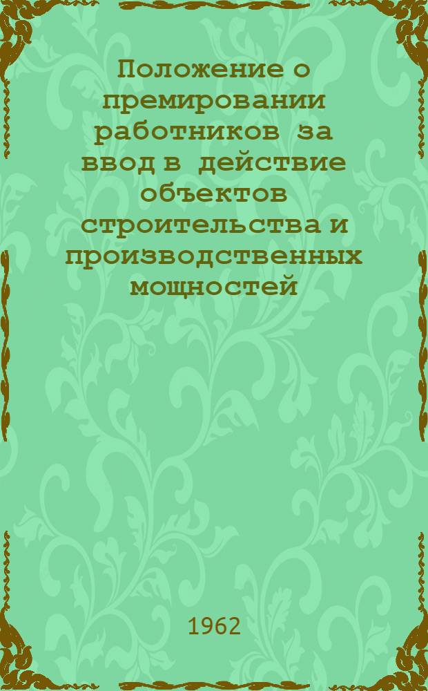 Положение о премировании работников за ввод в действие объектов строительства и производственных мощностей : Утв. Гос. ком. Совета Министров СССР по вопросам труда и заработной платы и др. 21/IX 1962 г