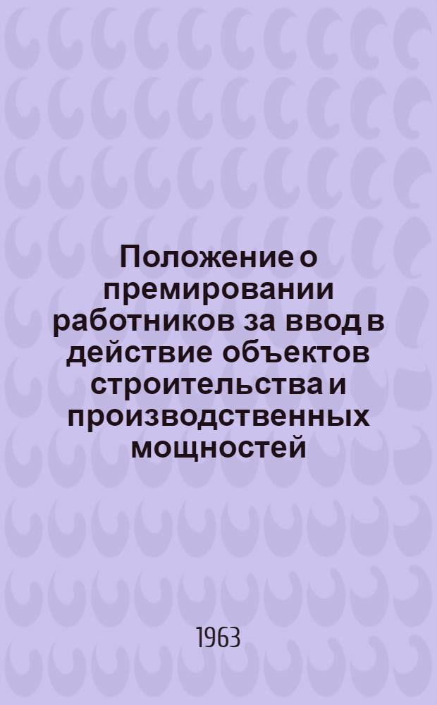Положение о премировании работников за ввод в действие объектов строительства и производственных мощностей : Утв. Гос. ком. Совета Министров СССР по вопросам труда и заработной платы и др. 21/IX 1962 г