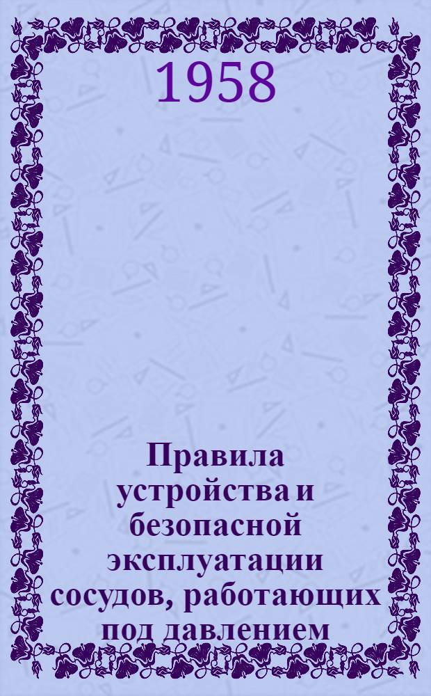 Правила устройства и безопасной эксплуатации сосудов, работающих под давлением : Обязательны для всех министерств и ведомств : Утв. 17/XII 1956 г
