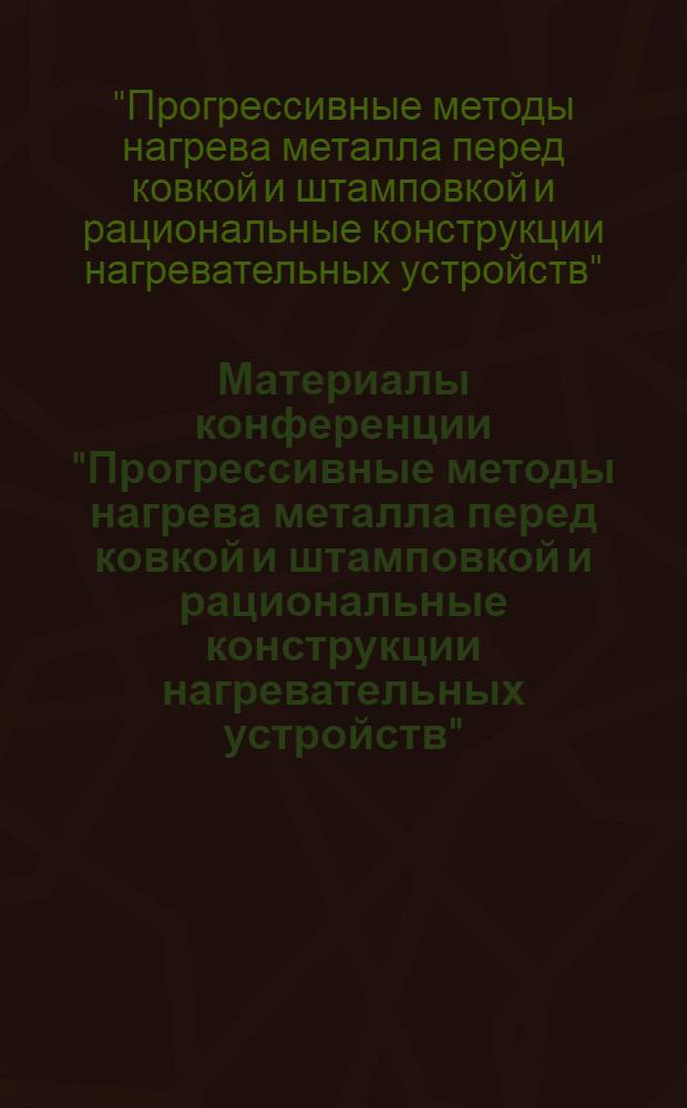 Материалы конференции "Прогрессивные методы нагрева металла перед ковкой и штамповкой и рациональные конструкции нагревательных устройств" : Сб. 1-