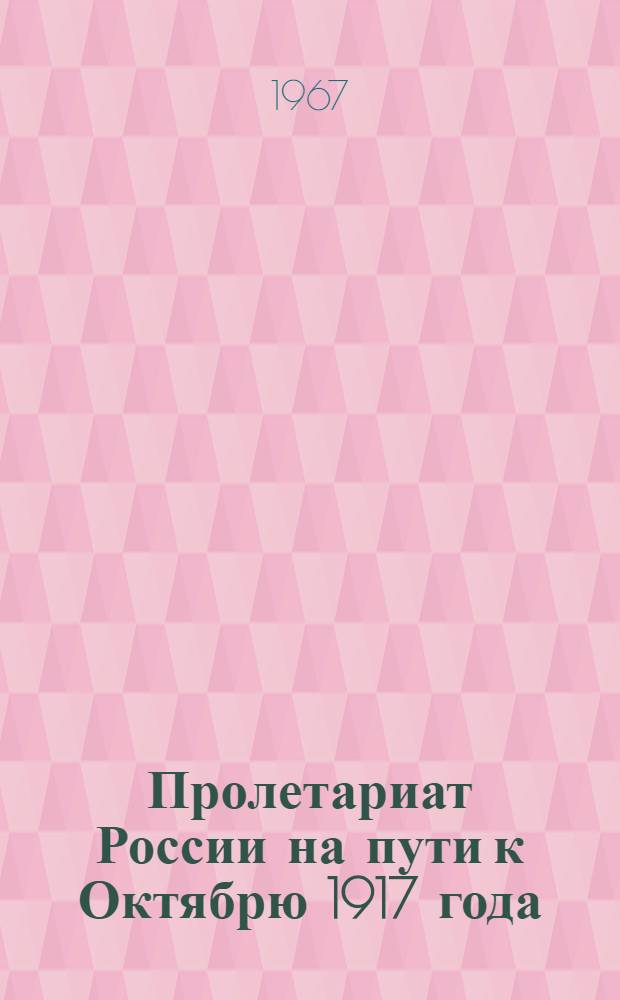 Пролетариат России на пути к Октябрю 1917 года : (Облик, борьба, гегемония) : Материалы к Науч. сессии по истории пролетариата, посвящ. 50-летию Великого Октября, 14-17 ноября 1967 г