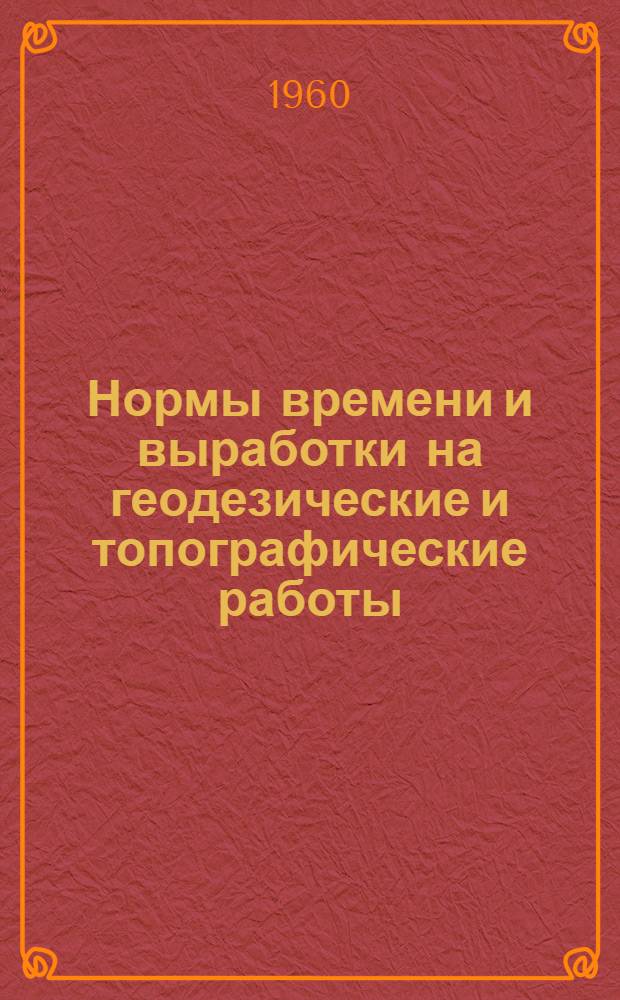Нормы времени и выработки на геодезические и топографические работы : Утв. 1/VII 1960 г. : Сб. 1-