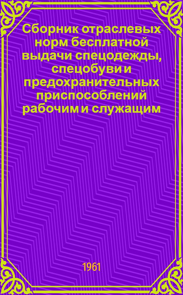 Сборник отраслевых норм бесплатной выдачи спецодежды, спецобуви и предохранительных приспособлений рабочим и служащим : Введены в действие 26 дек. 1960 г. и 13 февр. 1961 г.