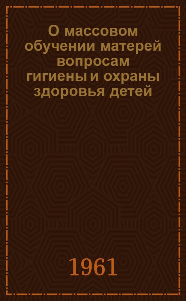 О массовом обучении матерей вопросам гигиены и охраны здоровья детей : (Метод. указания) : Утв. 20/II 1956 г.