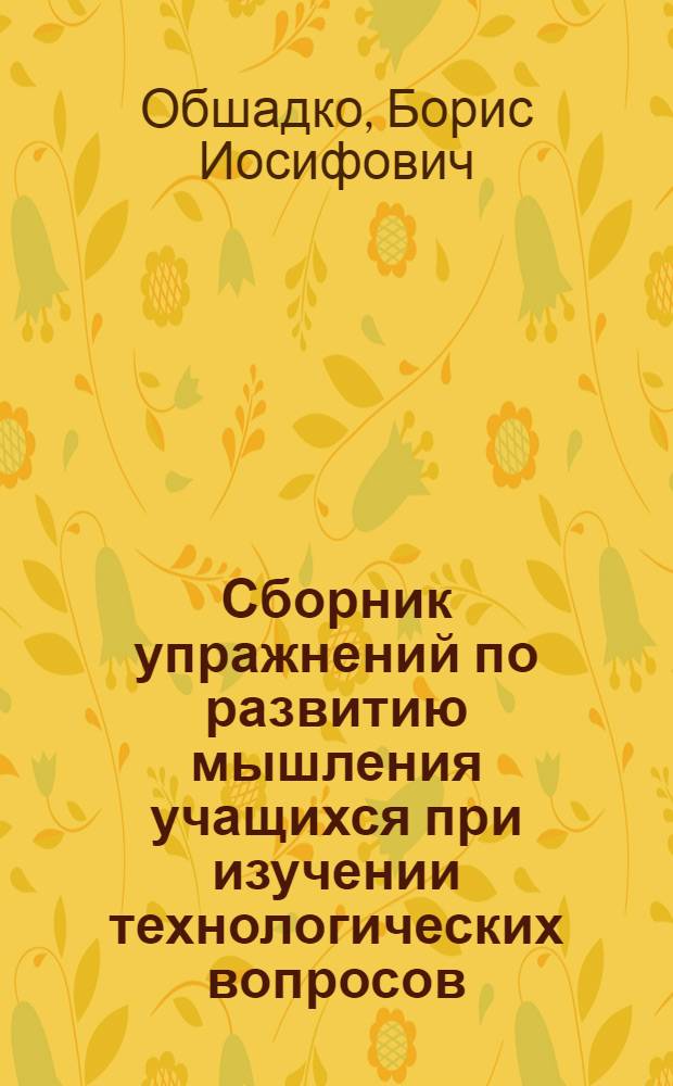 Сборник упражнений по развитию мышления учащихся при изучении технологических вопросов : (Пособие для преподавателей спецтехнологии токарного дела) : В 4 разд. : Разд. 1-