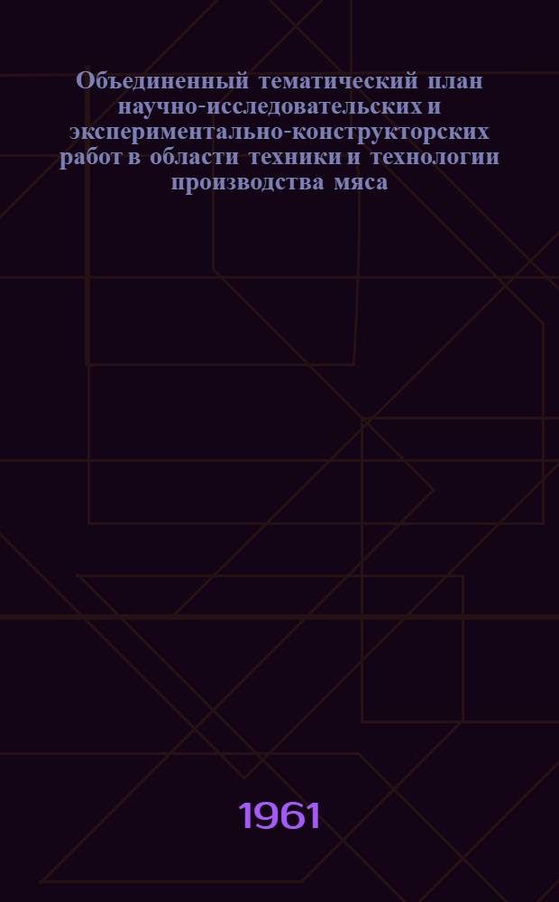 Объединенный тематический план научно-исследовательских и экспериментально-конструкторских работ в области техники и технологии производства мяса, мясных продуктов и органопрепаратов на 1961 г.