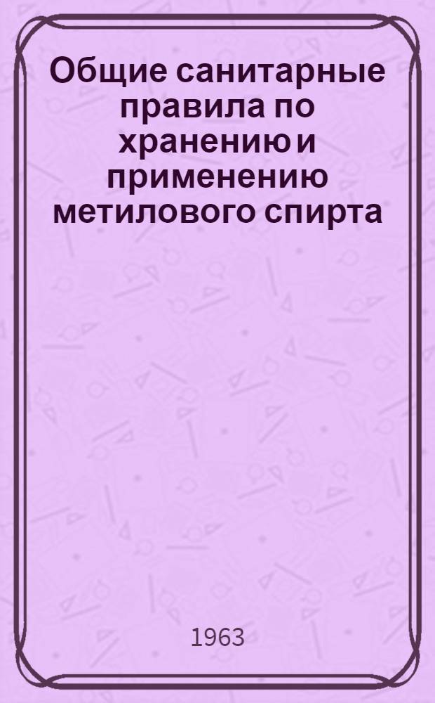 Общие санитарные правила по хранению и применению метилового спирта : Утв. Гл. госсанинспекцией СССР 26/XI 1962 г.