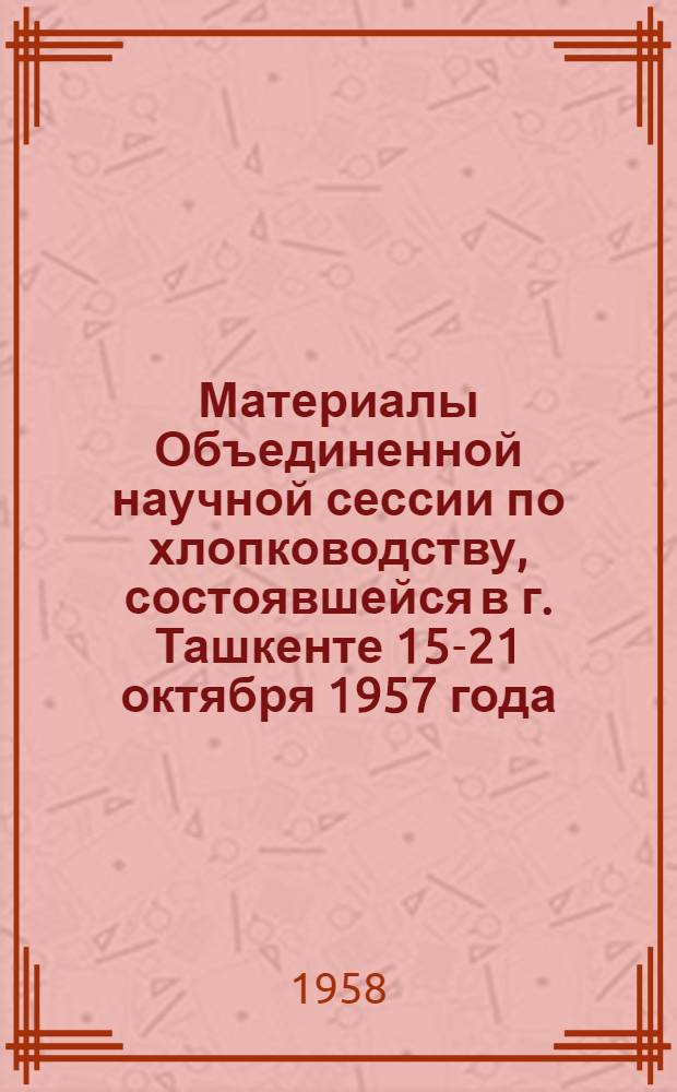 Материалы Объединенной научной сессии по хлопководству, состоявшейся в г. Ташкенте 15-21 октября 1957 года : В 3 т. Т. 1-3. Т. 1
