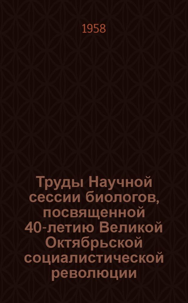 Труды Научной сессии биологов, посвященной 40-летию Великой Октябрьской социалистической революции. Ч. 1