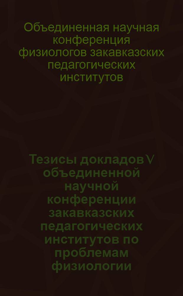 Тезисы докладов V объединенной научной конференции закавказских педагогических институтов по проблемам физиологии