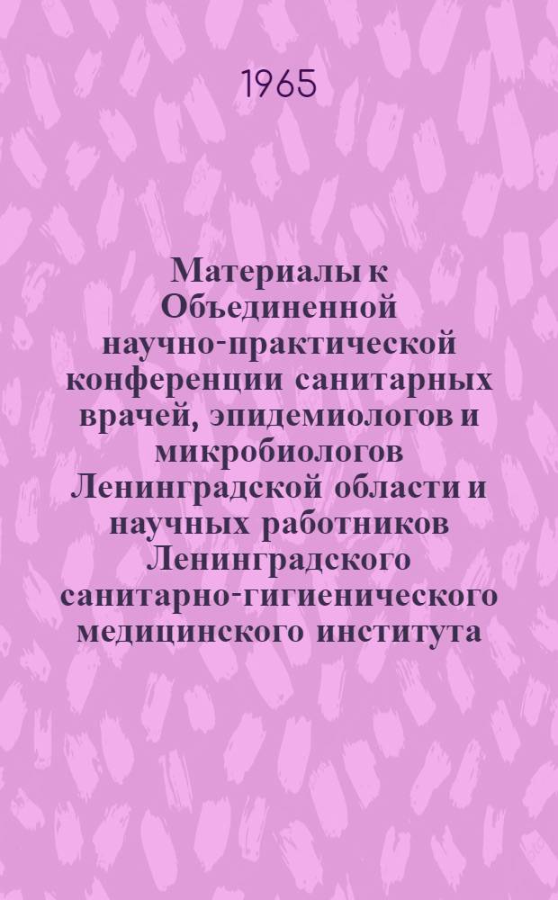 Материалы к Объединенной научно-практической конференции санитарных врачей, эпидемиологов и микробиологов Ленинградской области и научных работников Ленинградского санитарно-гигиенического медицинского института. 4-5 июня 1965 г.