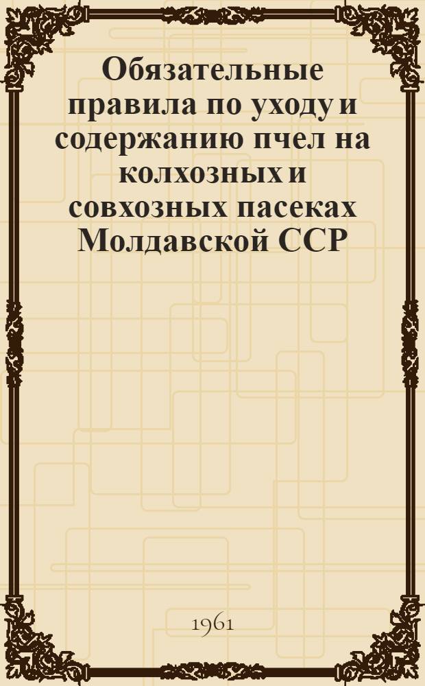 Обязательные правила по уходу и содержанию пчел на колхозных и совхозных пасеках Молдавской ССР : Утв. 13/VII 1960 г