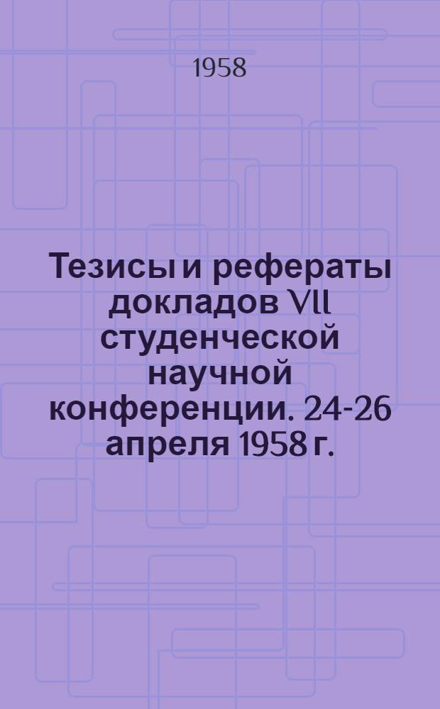 Тезисы и рефераты докладов VII студенческой научной конференции. 24-26 апреля 1958 г.