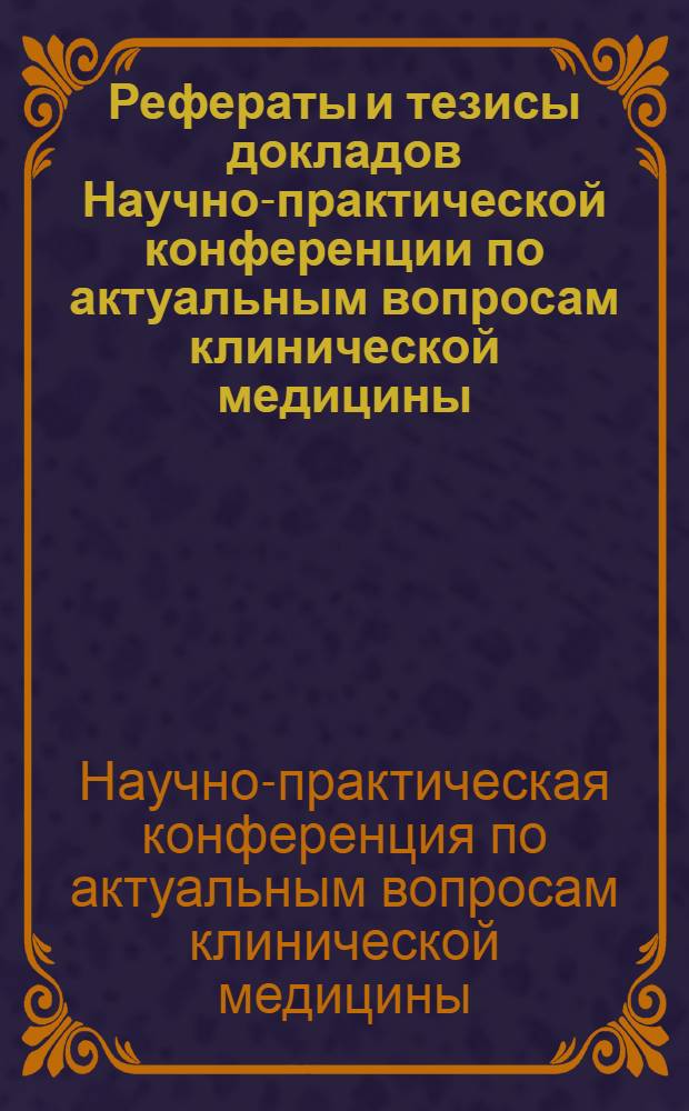 Рефераты и тезисы докладов Научно-практической конференции по актуальным вопросам клинической медицины. 12-13 июня 1965 г.