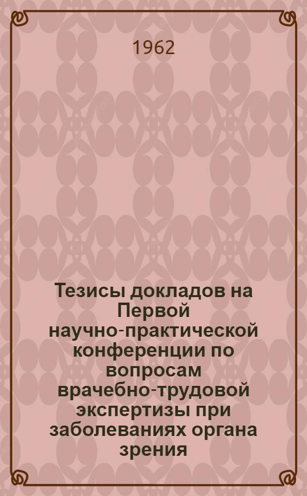 Тезисы докладов на Первой научно-практической конференции по вопросам врачебно-трудовой экспертизы при заболеваниях органа зрения. 22-24 марта 1962 г.