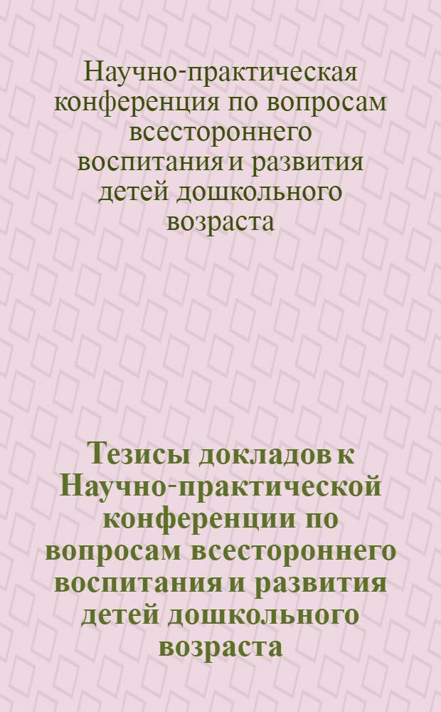 Тезисы докладов к Научно-практической конференции по вопросам всестороннего воспитания и развития детей дошкольного возраста. 24-26 марта 1966 г.
