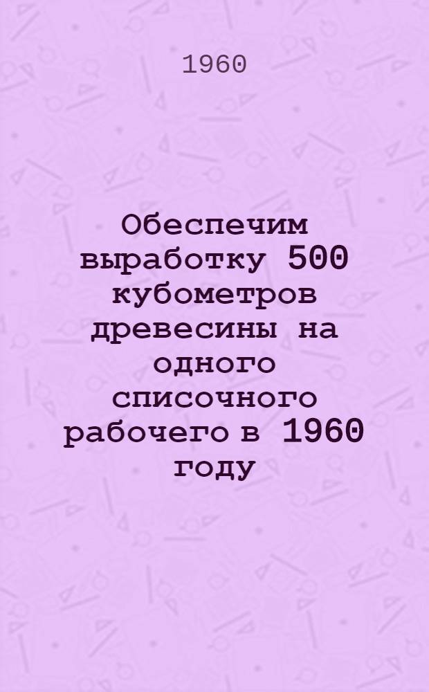 Обеспечим выработку 500 кубометров древесины на одного списочного рабочего в 1960 году : Материалы Пленума Техн.-экон. совета Арханг. совнархоза. (25-26 апр. 1960 г.)
