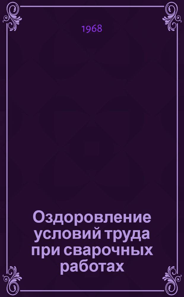 Оздоровление условий труда при сварочных работах : Сборник материалов Науч.-техн. конференции по вопросам гигиены труда и техники безопасности при сварочных работах 26-28 марта 1968 г