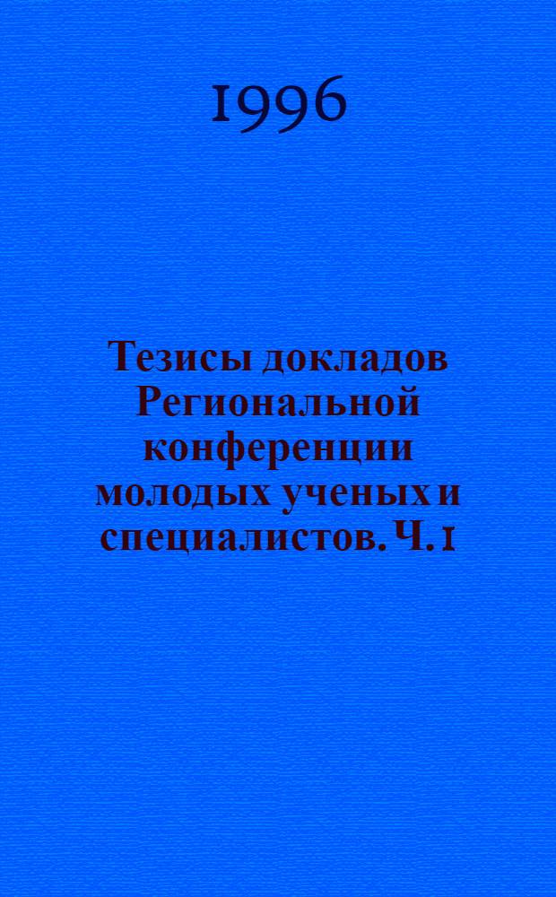 Тезисы докладов Региональной конференции молодых ученых и специалистов. Ч. 1