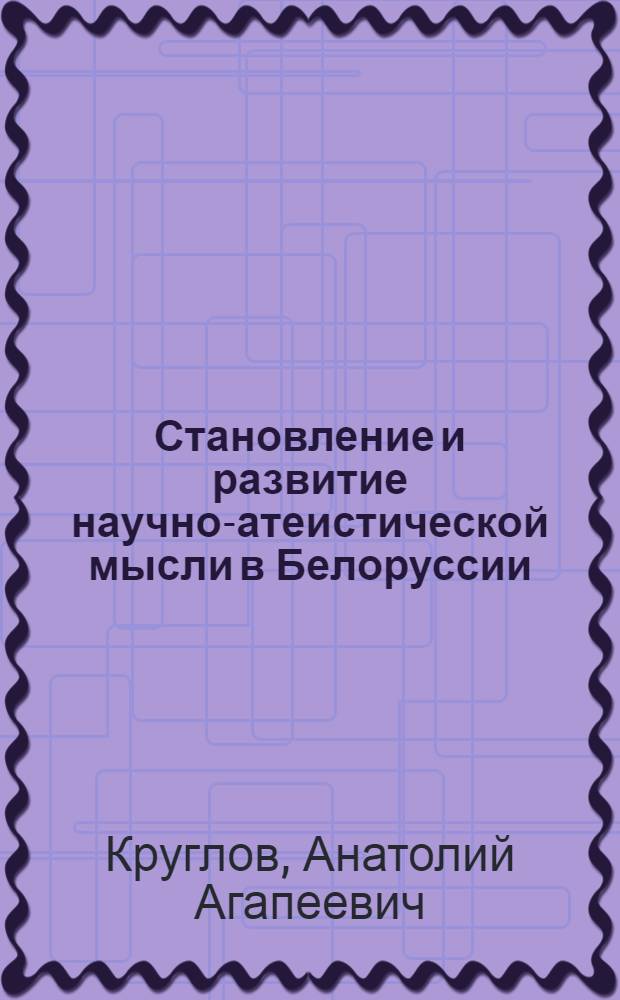 Становление и развитие научно-атеистической мысли в Белоруссии (1917-1987 гг.) : Дис. на соиск. учен. степ. д-ра филос. наук в форме науч. докл. : (09.00.03; 09.00.06)