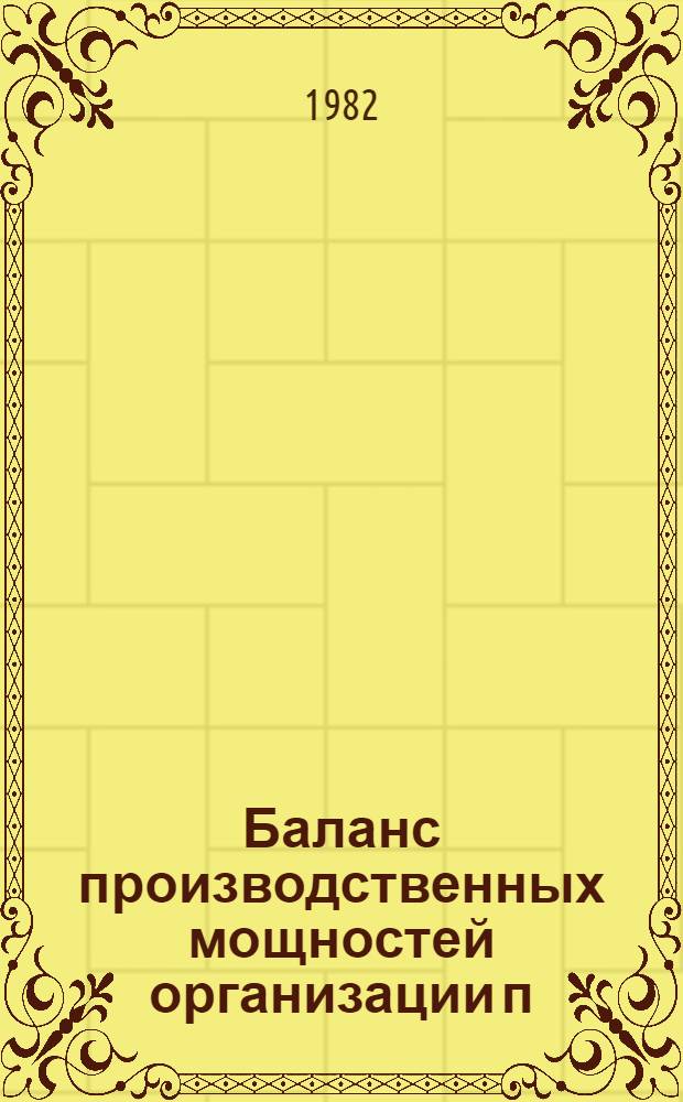 Баланс производственных мощностей организации п/я Р-6614 по состоянию на 01.01.82 г. по основной номенклатуре в натуральном выражении : В 5 т. Т. 1, ч. 1