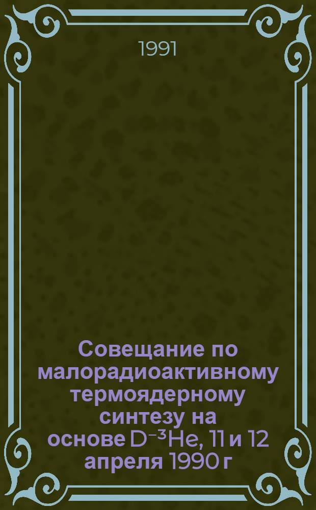 Совещание по малорадиоактивному термоядерному синтезу на основе D⁻³He, 11 и 12 апреля 1990 г : Сб. докл. [1] : Секция "Магнитное удержание горячей плазмы" Совета по физике высокотемпературной плазмы АН СССР
